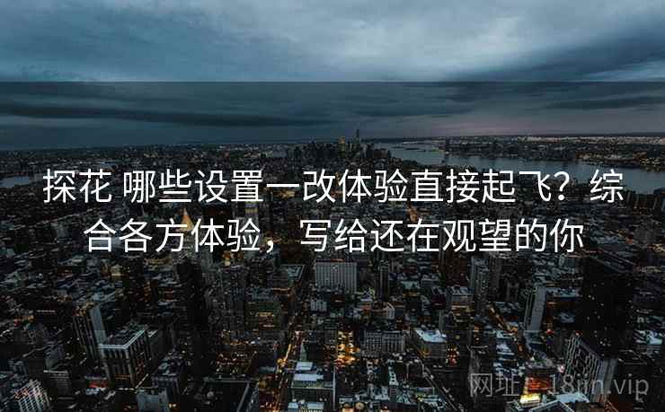 探花 哪些设置一改体验直接起飞?综合各方体验,写给还在观望的你 探花 哪些设置一改体验直接起飞?综合各方体验,写给还在观望的你