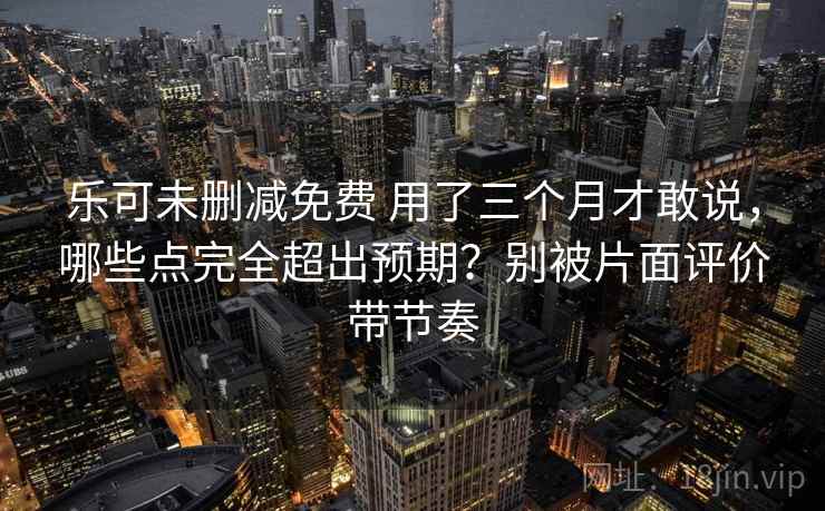 乐可未删减免费 用了三个月才敢说，哪些点完全超出预期？别被片面评价带节奏