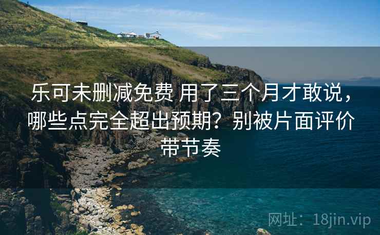 乐可未删减免费 用了三个月才敢说,哪些点完全超出预期?别被片面评价带节奏 乐可未删减免费 用了三个月才敢说,哪些点完全超出预期?别被片面评价带节奏