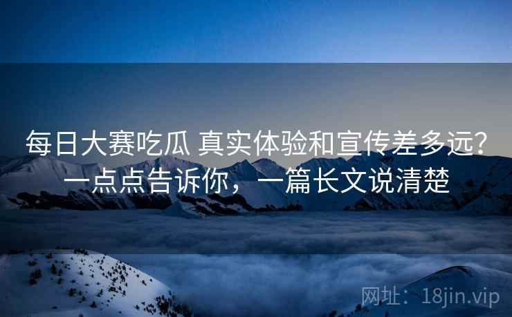 每日大赛吃瓜 真实体验和宣传差多远？一点点告诉你，一篇长文说清楚