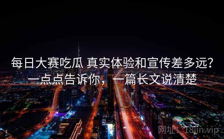 每日大赛吃瓜 真实体验和宣传差多远？一点点告诉你，一篇长文说清楚