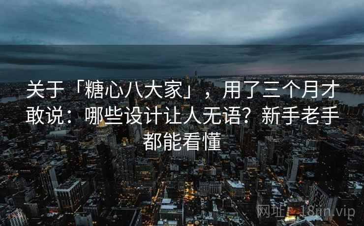 关于「糖心八大家」，用了三个月才敢说：哪些设计让人无语？新手老手都能看懂