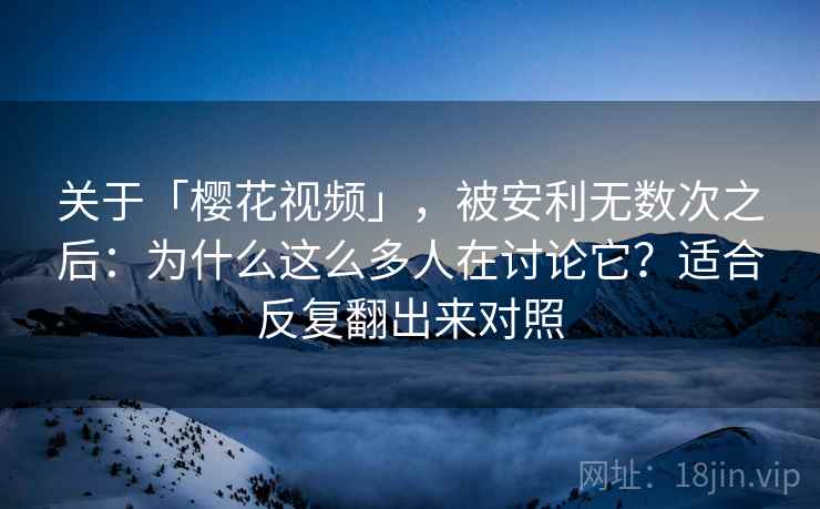 关于「樱花视频」，被安利无数次之后：为什么这么多人在讨论它？适合反复翻出来对照
