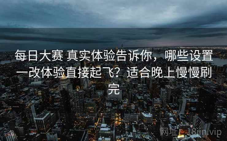 每日大赛 真实体验告诉你，哪些设置一改体验直接起飞？适合晚上慢慢刷完