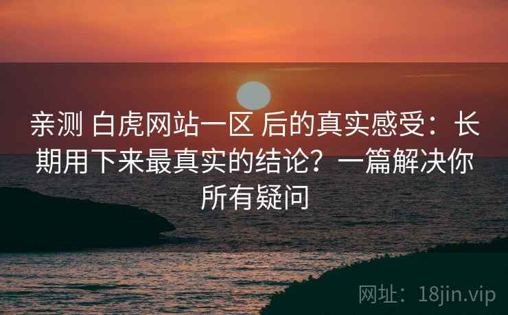 亲测 白虎网站一区 后的真实感受：长期用下来最真实的结论？一篇解决你所有疑问