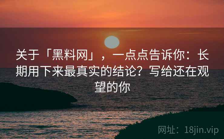 关于「黑料网」，一点点告诉你：长期用下来最真实的结论？写给还在观望的你