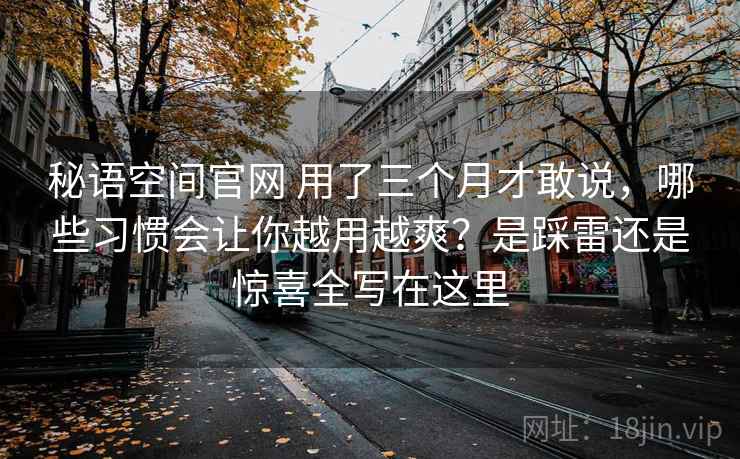 秘语空间官网 用了三个月才敢说，哪些习惯会让你越用越爽？是踩雷还是惊喜全写在这里