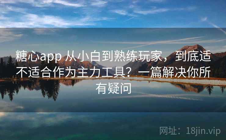 糖心app 从小白到熟练玩家，到底适不适合作为主力工具？一篇解决你所有疑问