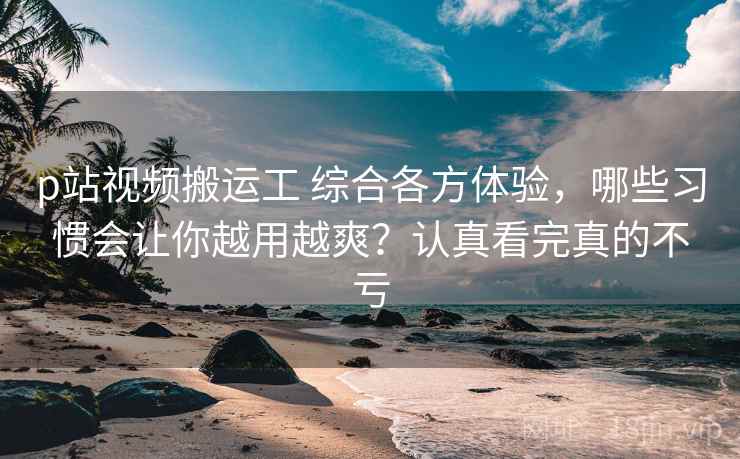 p站视频搬运工 综合各方体验，哪些习惯会让你越用越爽？认真看完真的不亏