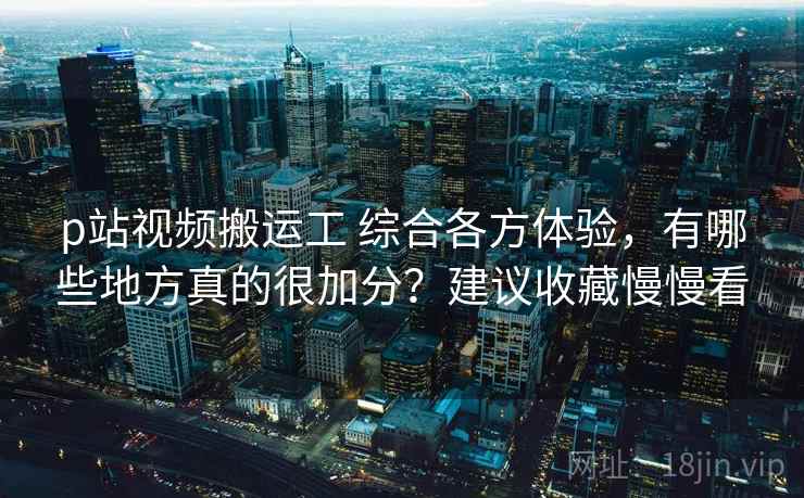 p站视频搬运工 综合各方体验，有哪些地方真的很加分？建议收藏慢慢看