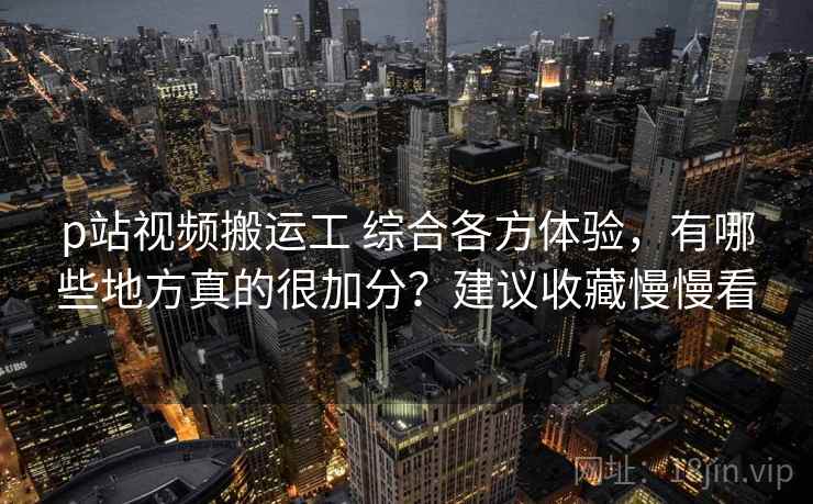 p站视频搬运工 综合各方体验，有哪些地方真的很加分？建议收藏慢慢看