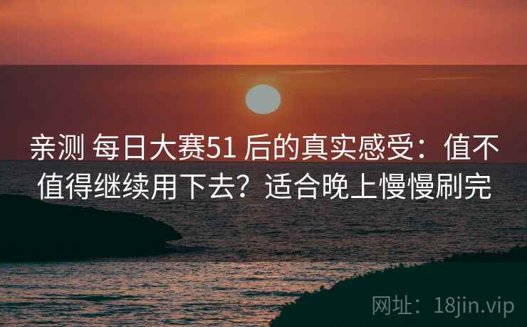 亲测 每日大赛51 后的真实感受：值不值得继续用下去？适合晚上慢慢刷完