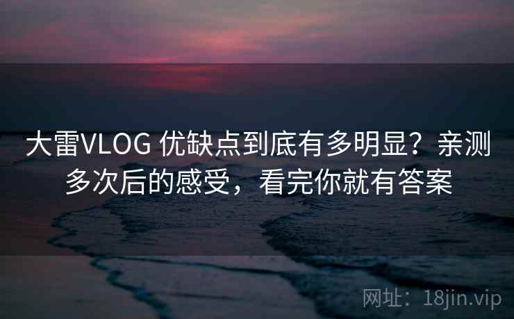 大雷VLOG 优缺点到底有多明显？亲测多次后的感受，看完你就有答案