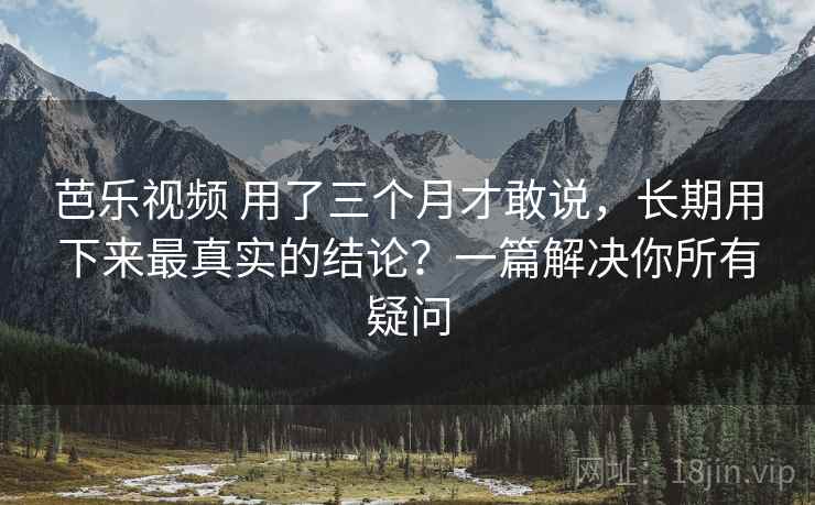 芭乐视频 用了三个月才敢说，长期用下来最真实的结论？一篇解决你所有疑问
