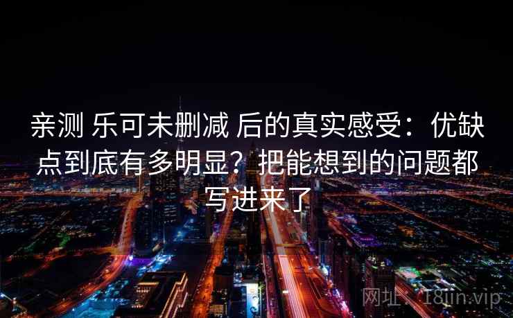 亲测 乐可未删减 后的真实感受：优缺点到底有多明显？把能想到的问题都写进来了