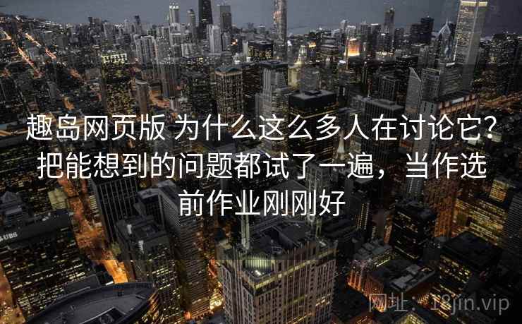 趣岛网页版 为什么这么多人在讨论它？把能想到的问题都试了一遍，当作选前作业刚刚好