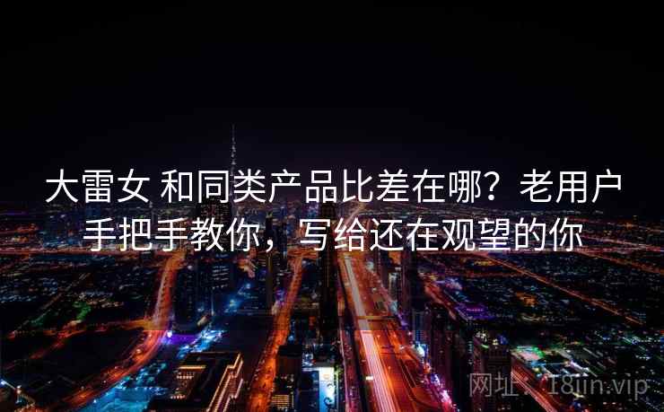 大雷女 和同类产品比差在哪？老用户手把手教你，写给还在观望的你