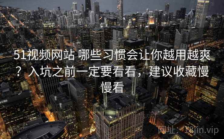 51视频网站 哪些习惯会让你越用越爽？入坑之前一定要看看，建议收藏慢慢看