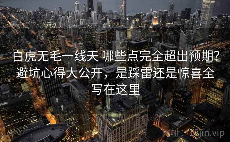 白虎无毛一线天 哪些点完全超出预期？避坑心得大公开，是踩雷还是惊喜全写在这里
