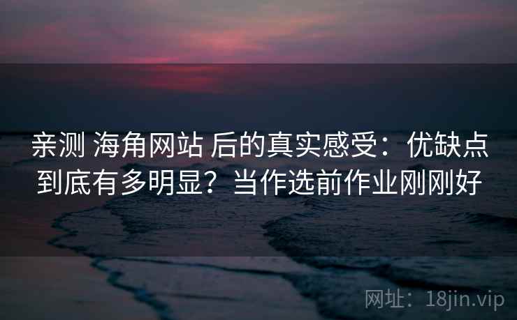 亲测 海角网站 后的真实感受：优缺点到底有多明显？当作选前作业刚刚好