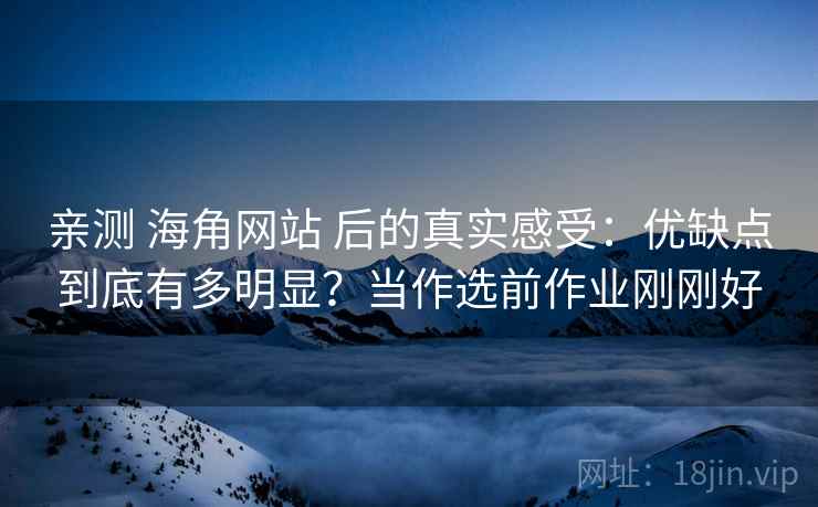 亲测 海角网站 后的真实感受：优缺点到底有多明显？当作选前作业刚刚好