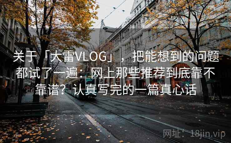 关于「大雷VLOG」，把能想到的问题都试了一遍：网上那些推荐到底靠不靠谱？认真写完的一篇真心话