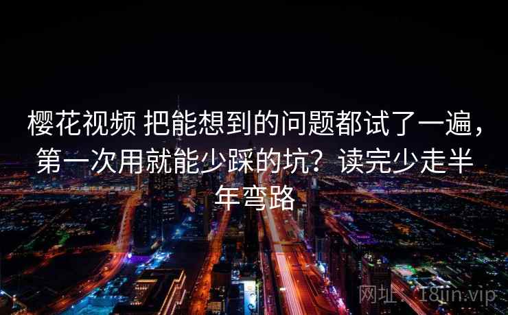 樱花视频 把能想到的问题都试了一遍，第一次用就能少踩的坑？读完少走半年弯路
