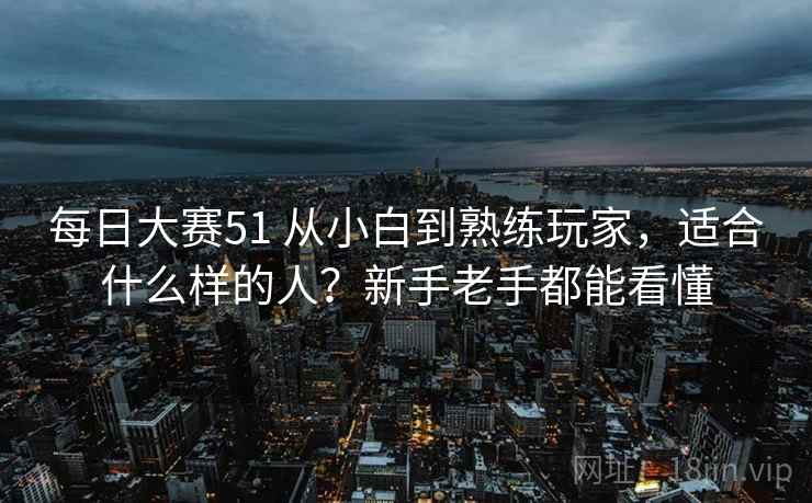 每日大赛51 从小白到熟练玩家，适合什么样的人？新手老手都能看懂