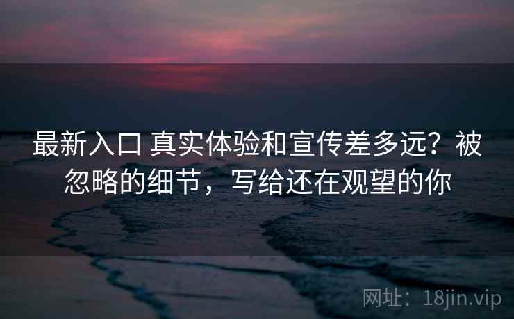 最新入口 真实体验和宣传差多远?被忽略的细节,写给还在观望的你 最新入口 真实体验和宣传差多远?被忽略的细节,写给还在观望的你