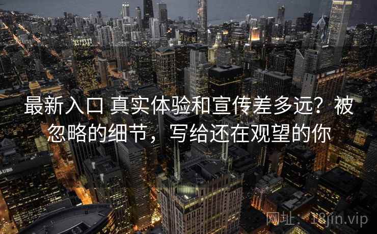 最新入口 真实体验和宣传差多远?被忽略的细节,写给还在观望的你 最新入口 真实体验和宣传差多远?被忽略的细节,写给还在观望的你