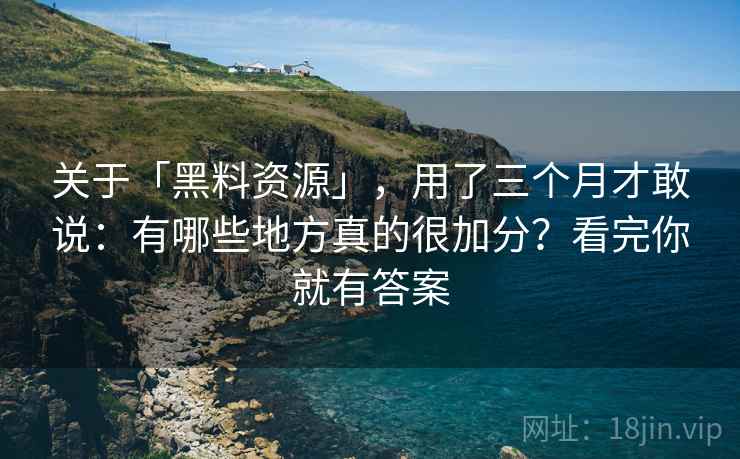 关于「黑料资源」，用了三个月才敢说：有哪些地方真的很加分？看完你就有答案