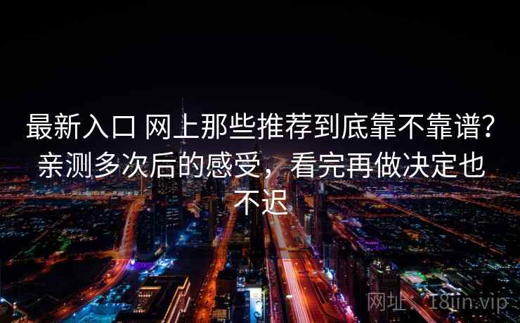 最新入口 网上那些推荐到底靠不靠谱？亲测多次后的感受，看完再做决定也不迟