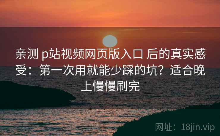 亲测 p站视频网页版入口 后的真实感受：第一次用就能少踩的坑？适合晚上慢慢刷完