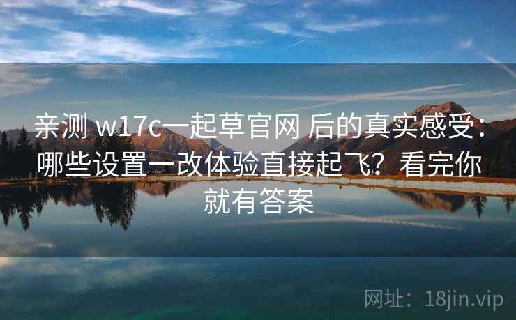 亲测 w17c一起草官网 后的真实感受：哪些设置一改体验直接起飞？看完你就有答案