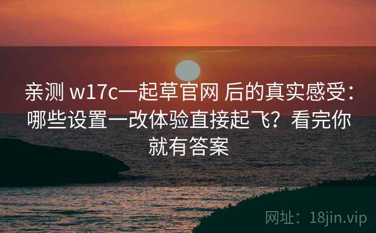 亲测 w17c一起草官网 后的真实感受：哪些设置一改体验直接起飞？看完你就有答案