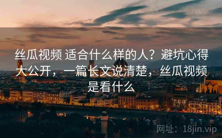 丝瓜视频 适合什么样的人？避坑心得大公开，一篇长文说清楚，丝瓜视频是看什么