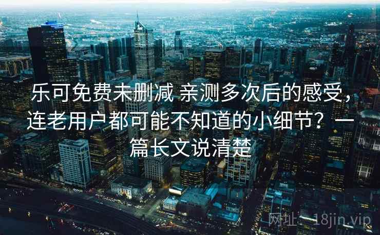 乐可免费未删减 亲测多次后的感受，连老用户都可能不知道的小细节？一篇长文说清楚