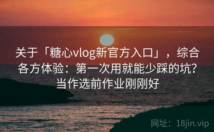 关于「糖心vlog新官方入口」，综合各方体验：第一次用就能少踩的坑？当作选前作业刚刚好