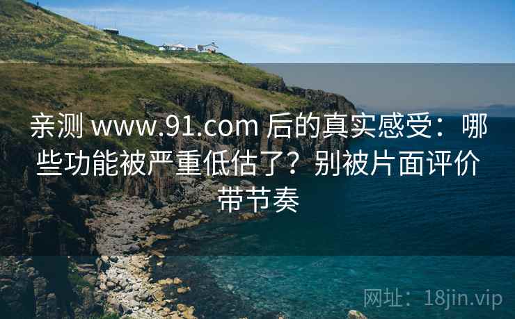 亲测 www.91.com 后的真实感受：哪些功能被严重低估了？别被片面评价带节奏