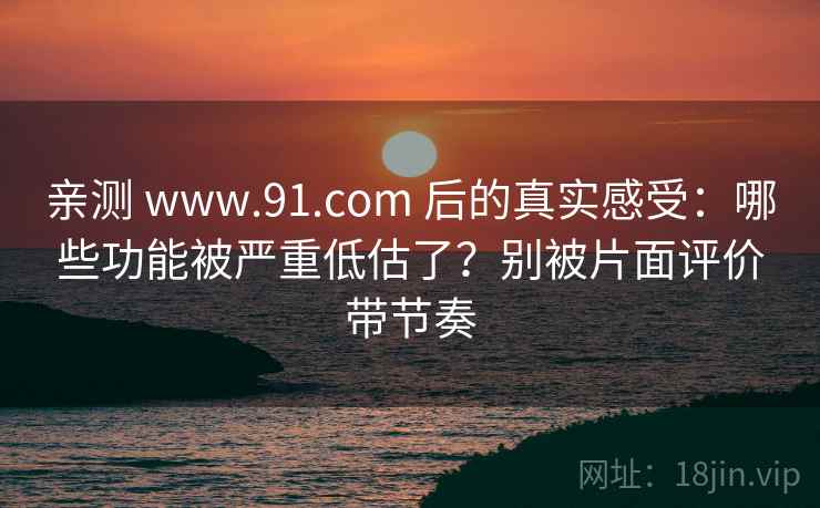 亲测 www.91.com 后的真实感受：哪些功能被严重低估了？别被片面评价带节奏