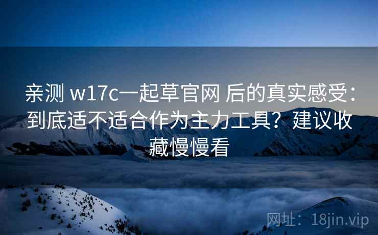 亲测 w17c一起草官网 后的真实感受:到底适不适合作为主力工具?建议收藏慢慢看 亲测 w17c一起草官网 后的真实感受:到底适不适合作为主力工具?建议收藏慢慢看