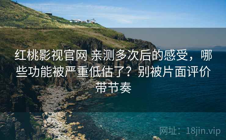 红桃影视官网 亲测多次后的感受，哪些功能被严重低估了？别被片面评价带节奏