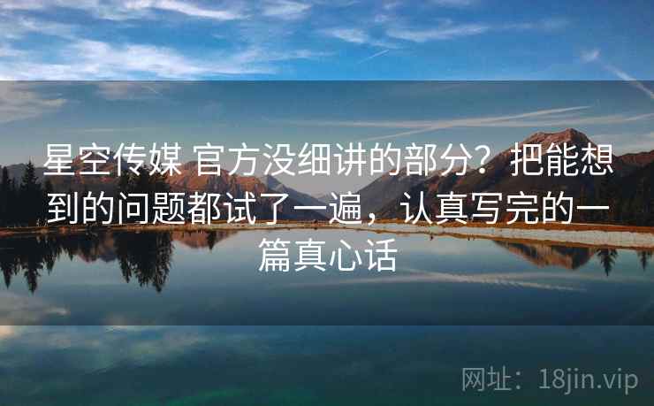 星空传媒 官方没细讲的部分？把能想到的问题都试了一遍，认真写完的一篇真心话