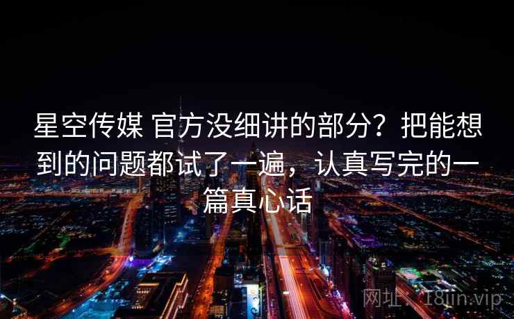 星空传媒 官方没细讲的部分？把能想到的问题都试了一遍，认真写完的一篇真心话