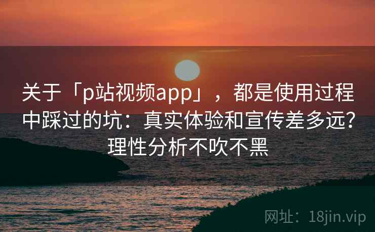 关于「p站视频app」，都是使用过程中踩过的坑：真实体验和宣传差多远？理性分析不吹不黑