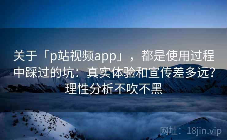 关于「p站视频app」，都是使用过程中踩过的坑：真实体验和宣传差多远？理性分析不吹不黑