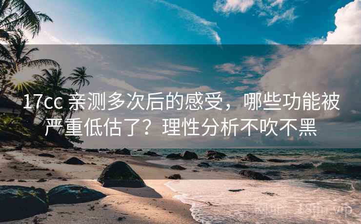 17cc 亲测多次后的感受，哪些功能被严重低估了？理性分析不吹不黑