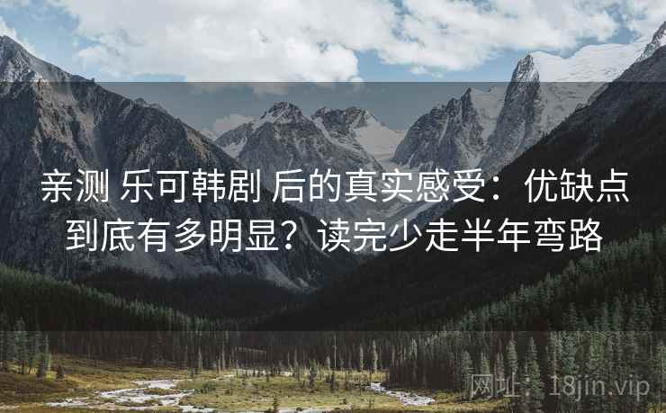亲测 乐可韩剧 后的真实感受：优缺点到底有多明显？读完少走半年弯路