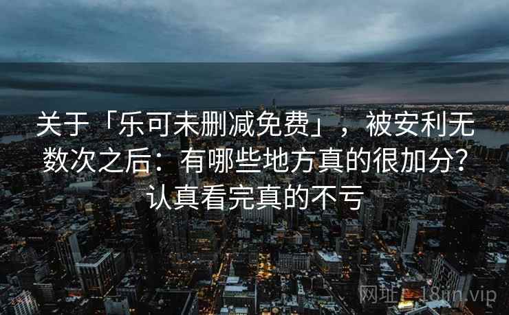 关于「乐可未删减免费」，被安利无数次之后：有哪些地方真的很加分？认真看完真的不亏