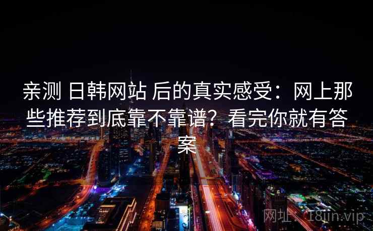 亲测 日韩网站 后的真实感受：网上那些推荐到底靠不靠谱？看完你就有答案